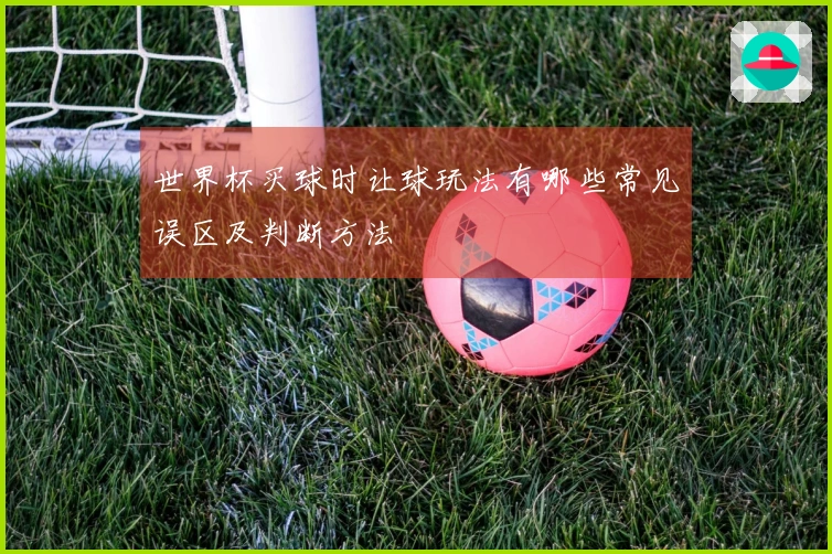 世界杯买球时让球玩法有哪些常见误区及判断方法