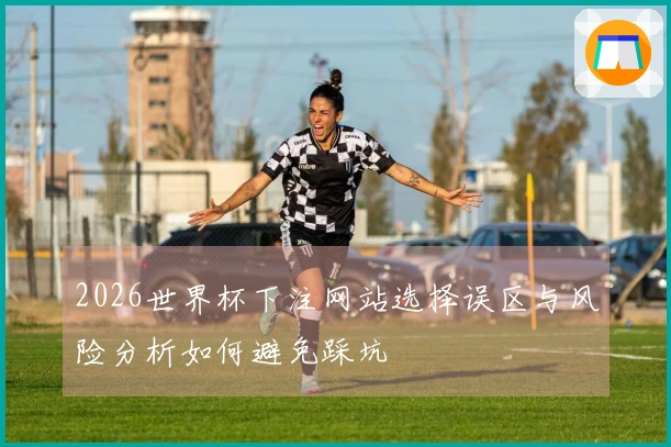 2026世界杯下注网站选择误区与风险分析如何避免踩坑
