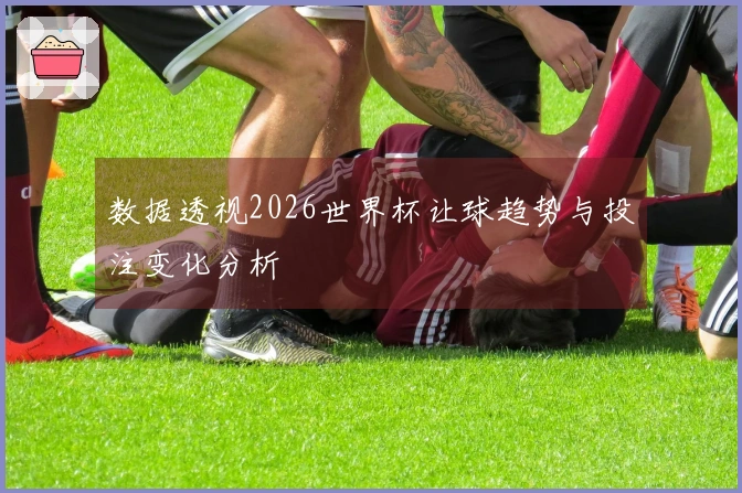 数据透视2026世界杯让球趋势与投注变化分析