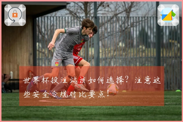 世界杯投注站该如何选择？注意这些安全合规对比要点！